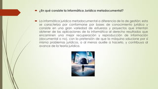  ¿En qué consiste la informática Jurídica metadocumental?
 La informática jurídica metadocumental a diferencia de la de gestión; esta
se caracteriza por conformarse por bases de conocimiento jurídico y
consiste en una gran variedad de esfuerzos y proyectos que intentan
obtener de las aplicaciones de la informática al derecho resultados que
encaminen una mejor recuperación y reproducción de información
(documental o no), con la pretensión de que la máquina solucione por sí
misma problemas jurídicos, o al menos auxilie a hacerlo, y contribuya al
avance de la teoría jurídica.
 