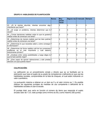 GRUPO VI: HABILIDADES DE PLANIFICACIÓN

                                                          Nunca   Muy     Alguna vez A menudo Siempre
                                                                  pocas
                                                                  veces
43. ¿Si te sientes aburrida, intentas encontrar algo 1            2       3         4           5
interesante que hacer?
44. ¿Si surge un problema, intentas determinar que lo 1           2       3         4           5
causó?
45. ¿Tomas decisiones realistas sobre lo que te gustaría 1        2       3         4           5
realizar antes de comenzar una tarea?
46. ¿Determinas de manera realista qué tan bien podrías 1         2       3         4           5
realizar antes de comenzar una tarea?
47. ¿Determinas lo que necesitas saber y cómo conseguir 1         2       3         4           5
la información?
48. ¿Determinas de forma realista cuál de tus numerosos 1         2       3         4           5
problemas es el más importante y cuál debería
solucionarse primero?
49. ¿Analizas entre varias posibilidades y luego eliges la 1      2       3         4           5
que te hará sentirte mejor?
50. ¿Eres capaz de ignorar distracciones y solo prestas 1         2       3         4           5
atención a lo que quieres hacer?



        CALIFICACIÓN:

        La calificación es un procedimiento simple y directo que se ve facilitado por la
        estimación que hace el sujeto de su grado de competencia o deficiente en que usa las
        habilidades sociales, comprendidas en la lista de chequeo, el cual están indicando un
        valor cuantitativo.

        La puntuación máxima a obtener en un item es 5 y el valor mínimo es 1. Es posible
        obtener los siguientes puntajes de medidas de uso competente o deficiente de la
        habilidades sociales al usar la escala.

        El puntaje total, que varía en función al número de items que responde el sujeto
        encada valor de 1 a 5. este puntaje como mínimo es 50 y como máximo 250 puntos.
 