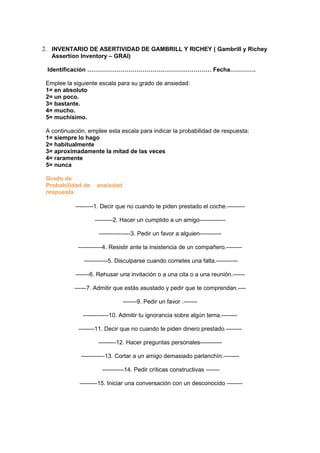 2. INVENTARIO DE ASERTIVIDAD DE GAMBRILL Y RICHEY ( Gambrill y Richey
   Assertion Inventory – GRAI)

 Identificación ……………………………………………………… Fecha………….

 Emplee la siguiente escala para su grado de ansiedad:
 1= en absoluto
 2= un poco.
 3= bastante.
 4= mucho.
 5= muchísimo.

 A continuación, emplee esta escala para indicar la probabilidad de respuesta:
 1= siempre lo hago
 2= habitualmente
 3= aproximadamente la mitad de las veces
 4= raramente
 5= nunca

 Grado de
 Probabilidad de    ansiedad
 respuesta

            ---------1. Decir que no cuando te piden prestado el coche.---------

                   ---------2. Hacer un cumplido a un amigo-------------

                     ----------------3. Pedir un favor a alguien-----------

             ------------4. Resistir ante la insistencia de un compañero.--------

               ------------5. Disculparse cuando cometes una falta.-----------

            -------6. Rehusar una invitación o a una cita o a una reunión.------

           ------7. Admitir que estás asustado y pedir que te comprendan.----

                               -------9. Pedir un favor .-------

               -------------10. Admitir tu ignorancia sobre algún tema.--------

             --------11. Decir que no cuando te piden dinero prestado.--------

                     ---------12. Hacer preguntas personales-----------

              ------------13. Cortar a un amigo demasiado parlanchín.--------

                      -----------14. Pedir críticas constructivas -------

             ---------15. Iniciar una conversación con un desconocido --------
 