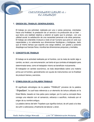 CUESTIORARIO GRUPO N.- 1
                       EL TRABAJO



1. ORIGEN DEL TRABAJO: GENERALIDADES.


  El trabajo es una actividad, realizada por una o varias personas, orientadas
  hacia una finalidad, la prestación de un servicio o la producción de un bien -
  que tiene una realidad objetiva y exterior al sujeto que lo produjo-, con una
  utilidad social: la satisfacción de una necesidad personal o de otras personas.
  El trabajo así entendido involucra a todo el ser humano que pone en acto sus
  capacidades y no solamente sus dimensiones fisiológicas y biológicas, dado
  que al mismo tiempo que soporta una carga estática, con gestos y posturas
  despliega sus fuerzas física, moviliza las dimensiones psíquicas y mentales.


2. CONCEPTO DE TRABAJO


  El trabajo es la actividad realizada por el hombre, con la meta de recibir algo a
  cambio, es decir, una remuneración; así tanto el que contrata al trabajador para
  determinada tarea, como el trabajador mismo se benefician mutuamente.
  El trabajador en sentido económico, es toda desarrollada sobre una materia
  prima por el hombre, generalmente con ayuda de instrumentos con la finalidad
  de producir bienes y servicios.


3. ETIMOLOGIA DE LA PALABRA TRABAJO


  El significado etimológico de la palabra “TRABAJO” proviene de la palabra
  “Tripaliare”, la cual hace referencia a un elemento de tortura utilizado en la
  Edad Media, basado en tras palos para castigar, por lo cual su concepto lleva
  consigo una relación con el cansancio, esfuerzo o sacrificio, motivado por el
  origen de su nombre antiguo.
  La palabra deriva del latín Tripaliare que significa tortura; de ahí pasó a la idea
  de sufrir o esforzarse y finalmente de laborar u obrar.



Paola Andrea Zúñiga Moncada         -   3 ero “A” Administración Nocturna               1
 