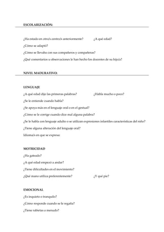 ESCOLARIZACIÓN:
¿Ha estado en otro/s centro/s anteriormente? ¿A qué edad?
¿Cómo se adaptó?
¿Cómo se llevaba con sus compañeros y compañeras?
¿Qué comentarios u observaciones le han hecho los docentes de su hijo/a?
NIVEL MADURATIVO:
LENGUAJE
¿A qué edad dijo las primeras palabras? ¿Habla mucho o poco?
¿Se le entiende cuando habla?
¿Se apoya más en el lenguaje oral o en el gestual?
¿Cómo se le corrige cuando dice mal alguna palabra?
¿Se le habla con lenguaje adulto o se utilizan expresiones infantiles características del niño?
¿Tiene alguna alteración del lenguaje oral?
Idioma/s en que se expresa:
MOTRICIDAD
¿Ha gateado?
¿A qué edad empezó a andar?
¿Tiene dificultades en el movimiento?
¿Qué mano utiliza preferentemente? ¿Y qué pie?
EMOCIONAL
¿Es inquieto o tranquilo?
¿Cómo responde cuando se le regaña?
¿Tiene rabietas a menudo?
 