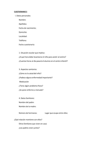 CUESTIONARIO 5
I. Datos personales
Nombre:
Apellidos:
Fecha de nacimiento:
Domicilio:
Localidad:
Teléfono:
Fecha cuestionario:
1. Situación escolar que implica:
¿A qué hora debe levantarse el niño para asistir al centro?
¿Cuantas horas al día pasará el alumno en el centro infantil?
3. Aspectos sanitarios:
¿Cómo es la salud del niño?
¿Padece alguna enfermedad importante?
Medicación
¿Tiene algún problema físico?
¿Se pone enfermo a menudo?
4. Datos familiares:
Nombre del padre:
Nombre de la madre:
Número de hermanos: Lugar que ocupa entre ellos:
¿Qué relación mantiene con ellos?
Otros familiares que viven en casa:
¿Los padres viven juntos?
 
