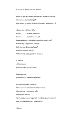 De no ser así ¿Con quién vive el niño?
¿Quién se ocupa preferentemente de la educación del niño?
¿Con quién pasa más tiempo?
¿Qué opinan los padres del centro (horarios, actividades…)?
II. Desarrollo del Niño / Niña
¿Gateó? ¿Cuándo comenzó?
¿Camina? ¿Cuándo comenzó?
¿Le gusta caminar, subir y bajar escaleras, correr, etc?
¿Cuándo dijo sus primeras palabras?
¿Se le comprende cuando habla?
¿Utiliza el lenguaje gestual?
¿Utiliza monosílabos, palabras, frases,…?
III. Hábitos
1. Alimentación
¿El niño come solo o en familia?
¿Le gusta comer?
¿Cuales son sus alimentos preferidos?
¿Los toma en puré o triturados?
¿Quién le da de comer con más frecuencia?
¿Muestra interés por comer solo?
¿Usa algún cubierto?
¿Qué hace cuando no le gusta la comida o no quiere comer?
¿Qué hacéis vosotros para convencerlo?
2. Sueño
 