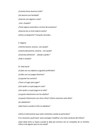 ¿Cuantas horas duerme al día?
¿Se duerme con facilidad?
¿Duerme con alguien o solo?
¿Usa chupete?
¿Tiene alguna costumbre a la hora de acostarse?
¿Duerme de un tirón toda la noche?
¿Cómo se despierta? Tranquilo, llorando...
3. Higiene
¿Intenta lavarse, secarse...con ayuda?
¿Intenta desvestirse, vestirse… con ayuda?
¿Controla esfínteres? ¿Desde cuándo ?
¿Pide ir al baño?
IV. Vida Social
¿Cuáles son sus objetos o juguetes preferidos?
¿Cuáles son sus juegos favoritos?
¿Le gustan los cuentos?
¿Tiene un lugar para jugar?
¿Con quién y a qué juega en casa?
¿Con quién y a qué juega en la calle?
¿Le gusta relacionarse con los adultos?
¿Le gusta relacionarse con otros niños? ¿Cómo reacciona ante ellos?
¿Es obediente?
¿Qué hacen cuando el niño no obedece?
¿Cómo le demuestran que están contentos cuando se porta bien?
Si es necesario ¿qué hacen para conseguir modificar una mala conducta del niño/a?
¿Qué edad tenía su hijo/a cuando le dejó por primera vez en compañía de un familiar,
niñera o de alguien que no era usted?
 