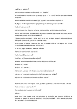 ¿Cuál fue su reacción?
¿Cómo reacciona ahora cuando sucede esta situación?
¿Han cambiado las personas que se ocupan de él? En tal caso, ¿cómo ha reaccionado ante
el cambio?
¿Cómo se siente usted cuando tiene que dejarle al cuidado de otra persona?
¿Su hijo se siente especialmente apegado a alguna manta o juguete favorito?
¿Cuándo hace uso de él?
¿Cómo reacciona su hijo ante personas que no conoce, tanto en casa como fuera?
¿Cómo se comporta el niño/a cuando tiene que relacionarse con un grupo nuevo, como
por ejemplo, en una fiesta de cumpleaños?
¿Se ha quedado alguna vez a pasar la noche en casa de algún amiguito o familiar? En tal
caso, describa sus reacciones ante esa experiencia.
¿Han pasado los padres, ambos o uno sólo, la noche fuera de casa alguna vez, o han
estado fuera durante un periodo prolongado?
En tal caso, ¿qué edad tenía entonces el niño?
¿Cómo reaccionó ante la separación?
¿Quién le cuidaba mientras ?
¿Qué hace su hijo cuando está enfadado?
¿Cuándo tiene miedo?(Describir cosas que le puedan atemorizar)
¿Cuándo está triste?
¿Cuándo está contento?
¿Cómo se recupera el niño después de una tensión emocional?
¿Cómo cree usted que reaccionará el niño/a al empezar el colegio?
¿Cómo cree usted que reaccionará cuando se marche?
¿Qué cosas que a su hijo le gusta hacer, pueden ayudarnos a pensar actividades para él?
¿Qué canciones suelen cantarle?
¿Ha estado escolarizado con anterioridad?
¿Dónde?
¿Qué otras cosas desea usted que sepamos de su hijo/a que puedan ayudarnos a
planificar su llegada al colegio de la manera más cómoda para él y hacer la separación más
fácil tanto para él como para usted?
 