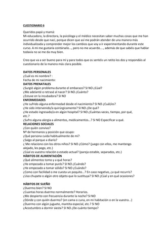 CUESTIONARIO 6
Queridos papá y mamá:
Mi educadora, la directora, la psicóloga y el médico necesitan saber muchas cosas que me han
ocurrido desde que nací, porque dicen que así me podrán atender de una manera más
individualizada y comprender mejor los cambios que voy a ir experimentando durante este
curso. A mi me gustaría contárselo..., pero no me acuerdo...., además de que sabéis que hablar
todavía no se me da muy bien.
Creo que va a ser bueno para mí y para todos que os sentéis un ratito los dos y respondáis al
cuestionario de la manera más clara posible.
DATOS PERSONALES
¿Cuál es mi nombre? :
Fecha de mi nacimiento:
DATOS PRENATALES
¿Surgió algún problema durante el embarazo? SI NO ¿Cúal?
¿Me adelanté o retrasé al nacer? SI NO ¿Cuánto?
¿Estuve en la incubadora? SI NO
ENFERMEDADES
¿He sufrido alguna enfermedad desde el nacimiento? SI NO ¿Cuál/es?
¿He sido intervenido/a quirúrgicamente? SI NO ¿De qué?
¿He estado ingresado/a en algún hospital? SI NO ¿Cuántas veces, tiempo, por qué,
etc.?
¿Sufro alguna alergia a alimentos, medicamentos...? SI NO Especificar a qué.
RELACIONES SOCIALES
¿Con quién convivo?
Nº de hermanos y posición que ocupo:
¿Qué persona cuida habitualmente de mí?
¿Salgo al parque a diario?
¿ Me relaciono con los otros niños? SI NO ¿Cómo? (juego con ellos, me mantengo
alejado, les pego, etc.)
¿Cúal es vuestra relación o estado actual? (pareja estable, separados, etc.)
HÁBITOS DE ALIMENTACIÓN
¿Qué alimentos tomo y a qué horas?
¿He empezado a tomar purés? SI NO ¿Cuándo?
¿He empezado a tomar sólido? SI NO ¿Cuándo?
¿Como con facilidad o me cuesta un poquito...? En caso negativo, ¿a qué recurrís?
¿Uso chupete o algún otro objeto que lo sustituya? SI NO ¿Cúal y en qué ocasiones?
HÁBITOS DE SUEÑO
¿Duermo bien? SI NO
¿Cuantas horas duermo normalmente? Horarios.
¿Me despierto con frecuencia durante la noche? SI NO
¿Dónde y con quién duermo? (en cama o cuna, en mi habitación o en la vuestra...)
¿Duermo con algún juguete, mantita especial, etc.? SI NO
¿Acostumbro a dormir siesta? SI NO ¿De cuánto tiempo?
 