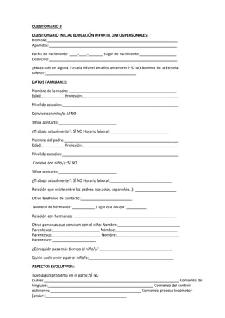 CUESTIONARIO 8
CUESTIONARIO INICIAL EDUCACIÓN INFANTIL DATOS PERSONALES:
Nombre:_______________________________________________________________
Apellidos:______________________________________________________________
Fecha de nacimiento: ____-____-_______ Lugar de nacimiento:__________________
Domicilio:______________________________________________________________
¿Ha estado en alguna Escuela Infantil en años anteriores?: SÍ NO Nombre de la Escuela
Infantil:____________________________________________
DATOS FAMILIARES:
Nombre de la madre: ____________________________________________________
Edad:___________ Profesión:______________________________________________
Nivel de estudios:________________________________________________________
Convive con niño/a: SÍ NO
Tlf de contacto:____________________________
¿Trabaja actualmente?: SÍ NO Horario laboral:_____________________________
Nombre del padre:_______________________________________________________
Edad:___________ Profesión:______________________________________________
Nivel de estudios:________________________________________________________
Convive con niño/a: SÍ NO
Tlf de contacto:____________________________
¿Trabaja actualmente?: SÍ NO Horario laboral:______________________________
Relación que existe entre los padres: (casados, separados…): ____________________
Otros teléfonos de contacto:_________________________
Número de hermanos: ___________ Lugar que ocupa: __________
Relación con hermanos: __________________________________________________
Otras personas que conviven con el niño: Nombre:______________________________
Parentesco:_______________________ Nombre:______________________________
Parentesco:_______________________ Nombre:______________________________
Parentesco:_____________________
¿Con quién pasa más tiempo el niño/a? ___________________________________
Quién suele venir a por el niño/a:_________________________________________
ASPECTOS EVOLUTIVOS:
Tuvo algún problema en el parto: SÍ NO
Cuáles:_________________________________________________________________ Comienzo del
lenguaje:___________________________________________________ Comienzo del control
esfínteres:____________________________________________ Comienzo proceso locomotor
(andar):_______________________________________
 