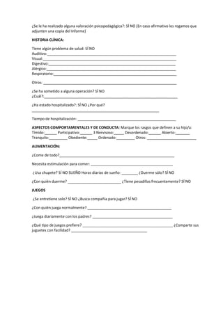 ¿Se le ha realizado alguna valoración psicopedagógica?: SÍ NO (En caso afirmativo les rogamos que
adjunten una copia del Informe)
HISTORIA CLÍNICA:
Tiene algún problema de salud: SÍ NO
Auditivo:_______________________________________________________________
Visual:_________________________________________________________________
Digestivo:______________________________________________________________
Alérgico:_______________________________________________________________
Respiratorio:____________________________________________________________
Otros: _________________________________________________________________
¿Se ha sometido a alguna operación? SÍ NO
¿Cuál?:_________________________________________________________________
¿Ha estado hospitalizado?: SÍ NO ¿Por qué?
______________________________________________________________
Tiempo de hospitalización: ________________________________________________
ASPECTOS COMPORTAMENTALES Y DE CONDUCTA: Marque los rasgos que definen a su hijo/a:
Tímido:______ Participativo:______ 3 Nervisoso:_____ Desordenado:______ Abierto:_______
Tranquilo:_________ Obediente:_____ Ordenado:_________ Otros: ________________________
ALIMENTACIÓN:
¿Come de todo?________________________________________________________
Necesita estimulación para comer: ________________________________________
¿Usa chupete? SÍ NO SUEÑO Horas diarias de sueño: ________ ¿Duerme sólo? SÍ NO
¿Con quién duerme? __________________________ ¿Tiene pesadillas frecuentemente? SÍ NO
JUEGOS
¿Se entretiene solo? SÍ NO ¿Busca compañía para jugar? SÍ NO
¿Con quién juega normalmente? _________________________________________
¿Juega diariamente con los padres? _______________________________________
¿Qué tipo de juegos prefiere? ____________________________________________ ¿Comparte sus
juguetes con facilidad? _____________________________________
 