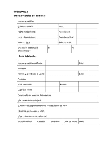 CUESTIONARIO 16
Datos personales del alumno-a:
Nombre y apellidos:
¿Cómo lo llaman? Edad.
Fecha de nacimiento: Nacionalidad:
Lugar de nacimiento: Domicilio habitual:
Teléfono (fijo): Teléfono Móvil:
¿Ha estado escolarizado
anteriormente?
Si No
Datos de la familia:
Nombre y apellidos del Padre: Edad:
Profesión:
Nombre y apellidos de la Madre: Edad:
Profesión:
Nº de Hermanos: Edades:
Lugar que ocupa:
Responsable en ausencia de los padres:
¿En casa quienes trabajan?
¿Quién se ocupa preferentemente de la educación del niño?
¿Quiénes conviven con el niño?
¿Qué opinan los padres del centro?
Situación familiar: Casados Separados Unión de hecho Otros:
 