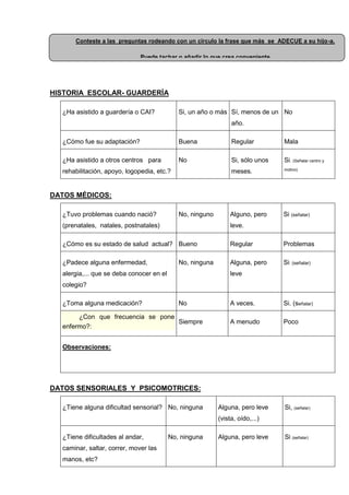 HISTORIA ESCOLAR- GUARDERÍA
¿Ha asistido a guardería o CAI? Si, un año o más Sí, menos de un
año.
No
¿Cómo fue su adaptación? Buena Regular Mala
¿Ha asistido a otros centros para
rehabilitación, apoyo, logopedia, etc.?
No Si, sólo unos
meses.
Si. (Señalar centro y
motivo)
DATOS MÉDICOS:
¿Tuvo problemas cuando nació?
(prenatales, natales, postnatales)
No, ninguno Alguno, pero
leve.
Si (señalar)
¿Cómo es su estado de salud actual? Bueno Regular Problemas
¿Padece alguna enfermedad,
alergia,... que se deba conocer en el
colegio?
No, ninguna Alguna, pero
leve
Si: (señalar)
¿Toma alguna medicación? No A veces. Si. (señalar)
¿Con que frecuencia se pone
enfermo?:
Siempre A menudo Poco
Observaciones:
DATOS SENSORIALES Y PSICOMOTRICES:
¿Tiene alguna dificultad sensorial? No, ninguna Alguna, pero leve
(vista, oído,...)
Si, (señalar)
¿Tiene dificultades al andar,
caminar, saltar, correr, mover las
manos, etc?
No, ninguna Alguna, pero leve Si (señalar)
Conteste a las preguntas rodeando con un circulo la frase que más se ADECUE a su hijo-a.
Puede tachar o añadir lo que crea conveniente
 
