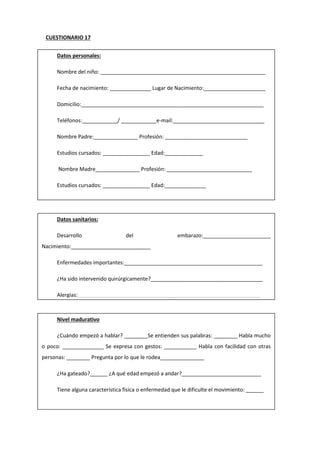 CUESTIONARIO 17
Datos personales:
Nombre del niño: ________________________________________________________
Fecha de nacimiento: ______________ Lugar de Nacimiento:_____________________
Domicilio:______________________________________________________________
Teléfonos:____________/ ____________e-mail:_______________________________
Nombre Padre:_______________ Profesión: ____________________________
Estudios cursados: ________________ Edad:_____________
Nombre Madre_______________ Profesión: _____________________________
Estudios cursados: ________________ Edad:______________
Descripción situación familiar:
Nº Hijos: ____ Lugar que ocupa: ____ Nombres y edades hermanos:_______________
Otros familiares que conviven en el domicilio_________________________________
¿Ha ido a guardería?___________ ¿Desde qué edad?___________________________
Datos sanitarios:
Desarrollo del embarazo:_______________________
Nacimiento:___________________________
Enfermedades importantes:_______________________________________________
¿Ha sido intervenido quirúrgicamente?______________________________________
Alergias:______________________________________________________________
¿Padece o ha padecido algún problema destacable? (Vista, oído…)________________
_____________________________________________________________________
Nivel madurativo
¿Cuándo empezó a hablar? ________Se entienden sus palabras: ________ Habla mucho
o poco: ______________ Se expresa con gestos: ___________ Habla con facilidad con otras
personas: ________ Pregunta por lo que le rodea_______________
¿Ha gateado?______ ¿A qué edad empezó a andar?___________________________
Tiene alguna característica física o enfermedad que le dificulte el movimiento: ______
_____________________________________________________________________
 
