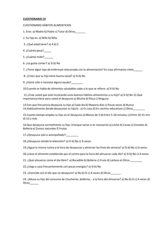 CUESTIONARIO 19
CUESTIONARIO HÁBITOS ALIMENTICIOS
1. Eres: a) Madre b) Padre c) Tutor d) Otros_______
2. Su hijo es: a) Niño b) Niña
3. ¿Qué edad tiene? a) 4 b) 5
4. ¿Cuánto pesa?_____
5. ¿Cuánto mide?______
6. ¿Le gusta comer? a) Si b) No
7. ¿Tiene algún tipo de enfermad relacionada con la alimentación? En caso afirmativo cítela______
8. ¿Crees que su hijo tiene buena salud? a) Si b) No
9. ¿Come sólo o necesita alguna ayuda?________
10.Cuando se habla de alimentos saludables sabe a lo que se refiere: a) Si b) No
11.¿Cree usted que está inculcando unos buenos hábitos alimenticios a su hijo? a) Si b) No 12.Qué
importancia tiene para usted el desayuno a) Mucha b) Poca c) Ninguna
13.Con que frecuencia desayuna su hijo a) Cada día b) Mayoría días c) Pocas veces d) Nunca
14.Habitualmente donde desayunan su hijo/a : a) En casa b) En centros educativos c) Otros________
15.Cuanto tiempo emplea su hijo en el desayuno a) Menos de 5 b) Entre 5-10 minutos c) Entre 10-15 min
d) 15 o más
16.Que desayuna normalmente su hijo: (marque varias si es necesario) a) Leche b) Cacao c) Cereales d)
Bollería e) Zumos naturales f) Frutas
17.¿Desayuna solo o acompañado?:________
18.¿Desayuna viendo la televisión? a) Si b) No c) A veces
19.¿Sigue la misma rutina a la hora de desayunar y almorzar los fines de semana? a) Si b) No c) A veces
20.¿Lleva el alimento establecido por el centro para la hora del almuerzo cada día? a) Si b) No c) A veces
21. ¿Qué almuerzo come el día libre?: a) Bocadillo b) Bollería c) Fruta d) Lácteos e) Otros ________
22.¿Llega a casa frecuentemente con pocas energías? a) Si b) No
23. ¿Coincide con el día que no desayuna? a) No b) Si c) A veces d) Otros_______
24. ¿Abusa su hijo del consumo de chucherías, bollerías… a la hora del almuerzo? a) No b) Si c) A veces d)
Otros______
 