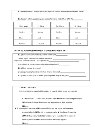 1.5. ¿Hay alguna otra persona que se encargue del cuidado del niño-a además de los padres?
1.6. Posición del niño/a con respecto a otros hermanos (INCLUIR AL NIÑO-A):___________
Hijo-a Mayor 2º Hijo-a 3er. Hijo-a 4º Hijo-a
Nombre: Nombre: Nombre: Nombre:
Edad: Edad: Edad: Edad:
Actividad: Actividad: Actividad: Actividad:
2. DATOS DEL PERIODO DE EMBARAZO Y PARTO DEL NIÑO O DE LA NIÑA
2.1. ¿Tuvo supervisión médica durante el embarazo? _____________
¿Hubo alguna complicación durante el mismo? _____________________________________
¿Cómo vivió (vivieron) vd. (vds.) esa experiencia?___________________________________
¿En qué mes de embarazo se produjo el alumbramiento? ____________
2.2. ¿Cómo transcurrió el parto? __________________________
¿Hubo alguna complicación o dificultad durante el mismo? ____________________________:
2.3. ¿Cómo se sintió (si es la madre quien responde) después del parto: ___________________
3. DATOS EVOLUTIVOS
3.1. Describa cómo era de bebé (hasta los 12 meses). Señale lo que corresponda
A.  Tranquilo-a  Comía bien  Dormía bien  Mostraba curiosidad por las cosas
 Sonriente  Alegre  Disfutaba con la presencia de otras personas
 Otras: __________________________________________________________________
B.  Intranquilio-a, nervioso-a  Comía mal  Dormía mal (poco, sueño agitado,
entrecortado, etc.)  Dormía en exceso o mucho  Lloraba con frecuencia
 Mostraba poca curiosidad por las cosas  Se asustaba ante la presencia
de otras personas  Muy dependiente de la madre o el padre
 Otras: __________________________________________________________________
 