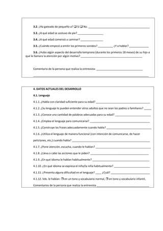 3.2. ¿Ha gateado de pequeño-a?  Si  No. _________________________________________
3.3. ¿A qué edad se sostuvo de pie? _________________
3.4. ¿A qué edad comenzó a caminar? _______________
3.5. ¿Cuándo empezó a emitir los primeros sonidos? __________ ¿Y a hablar? _____________
3.6. ¿Hubo algún aspecto del desarrollo temprano (durante los primeros 18 meses) de su hijo-a
que le llamara la atención por algún motivo? _________________________________________
Comentario de la persona que realiza la entrevista: _______________________________
_____________________________________________________________________________
4. DATOS ACTUALES DEL DESARROLLO
4.1. Lenguaje
4.1.1. ¿Habla con claridad suficiente para su edad? ____________________________________
4.1.2. ¿Su lenguaje lo pueden entender otros adultos que no sean los padres o familiares? _____
4.1.3. ¿Conoce una cantidad de palabras adecuadas para su edad? ________________________
4.1.4. ¿Emplea el lenguaje para comunicarse? ________________________________________
4.1.5. ¿Construye las frases adecuadamente cuando habla? ______________________________
4.1.6. ¿Utiliza el lenguaje de manera funcional (con intención de comunicarse, de hacer
peticiones, etc,) cuando habla? ____________________________________________________
4.1.7. ¿Pone atención, escucha, cuando le hablan? _____________________________________
4.1.8. ¿Lleva a cabo las acciones que le piden? _______________________________________
4.1.9. ¿En qué idioma le hablan habitualmente? ______________________________________
4.1.10. ¿En qué idioma se expresa el niño/la niña habitualmente? ________________________
4.1.11. ¿Presenta alguna dificultad en el lenguaje? ____ ¿Cuál? __________________________
4.1.12. Vds. le hablan:  en un tono y vocabulario normal,  en tono y vocabulario infantil,
Comentarios de la persona que realiza la entrevista ___________________________________
 