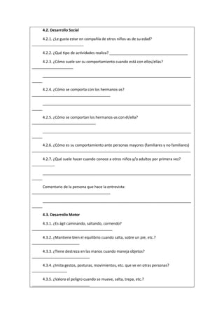 4.2. Desarrollo Social
4.2.1. ¿Le gusta estar en compañía de otros niños-as de su edad?
_________________________
4.2.2. ¿Qué tipo de actividades realiza? ______________________________________
4.2.3. ¿Cómo suele ser su comportamiento cuando está con ellos/ellas?
____________________
________________________________________________________________________
_____
4.2.4. ¿Cómo se comporta con los hermanos-as?
______________________________________
________________________________________________________________________
_____
4.2.5. ¿Cómo se comportan los hermanos-as con él/ella?
_______________________________
________________________________________________________________________
_____
4.2.6. ¿Cómo es su comportamiento ante personas mayores (familiares y no familiares)
_____________________________________________________________________________
4.2.7. ¿Qué suele hacer cuando conoce a otros niños y/o adultos por primera vez?
___________
________________________________________________________________________
_____
Comentario de la persona que hace la entrevista:
______________________________________
________________________________________________________________________
_____
4.3. Desarrollo Motor
4.3.1. ¿Es ágil caminando, saltando, corriendo?
_______________________________________
4.3.2. ¿Mantiene bien el equilibrio cuando salta, sobre un pie, etc.?
_______________________
4.3.3. ¿Tiene destreza en las manos cuando maneja objetos?
____________________________
4.3.4. ¿Imita gestos, posturas, movimientos, etc. que ve en otras personas?
_________________
4.3.5. ¿Valora el peligro cuando se mueve, salta, trepa, etc.?
____________________________
 