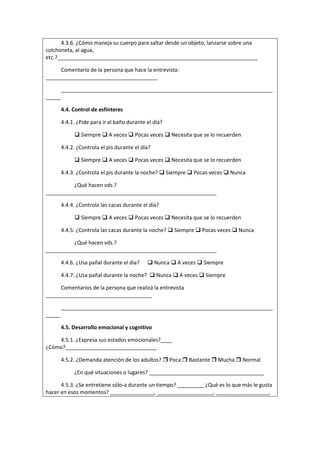 4.3.6. ¿Cómo maneja su cuerpo para saltar desde un objeto, lanzarse sobre una
colchoneta, al agua,
etc.?____________________________________________________________________
Comentario de la persona que hace la entrevista:
______________________________________
________________________________________________________________________
_____
4.4. Control de esfínteres
4.4.1. ¿Pide para ir al baño durante el día?
 Siempre  A veces  Pocas veces  Necesita que se lo recuerden
4.4.2. ¿Controla el pis durante el día?
 Siempre  A veces  Pocas veces  Necesita que se lo recuerden
4.4.3. ¿Controla el pis durante la noche?  Siempre  Pocas veces  Nunca
¿Qué hacen vds.?
__________________________________________________________
4.4.4. ¿Controla las cacas durante el día?
 Siempre  A veces  Pocas veces  Necesita que se lo recuerden
4.4.5. ¿Controla las cacas durante la noche?  Siempre  Pocas veces  Nunca
¿Qué hacen vds.?
__________________________________________________________
4.4.6. ¿Usa pañal durante el día?  Nunca  A veces  Siempre
4.4.7. ¿Usa pañal durante la noche?  Nunca  A veces  Siempre
Comentarios de la persona que realiza la entrevista
____________________________________
________________________________________________________________________
_____
4.5. Desarrollo emocional y cognitivo
4.5.1. ¿Expresa sus estados emocionales?____
¿Cómo?_______________________________
4.5.2. ¿Demanda atención de los adultos?  Poca  Bastante  Mucha  Normal
¿En qué situaciones o lugares? _______________________________________
4.5.3. ¿Se entretiene sólo-a durante un tiempo? _________ ¿Qué es lo que más le gusta
hacer en esos momentos? _______________, ___________________, __________________,
 