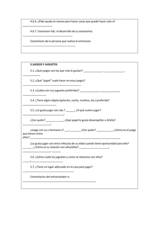 4.6.6. ¿Pide ayuda en exceso para hacer cosas que puede hacer solo-a?
____________________
4.6.7. Favorecen Vds. el desarrollo de su autonomía:
__________________________________
Comentario de la persona que realiza la entrevista:
____________________________________
5 JUEGOS Y JUGUETES
5.1. ¿Qué juegos son los que más le gustan? _____________, ______________.
____________
5.2. ¿Qué “papel” suele hacer en esos juegos?
________________________________________
5.3. ¿Cuáles son sus juguetes preferidos? _____________, _____________,
________________
5.4. ¿Tiene algún objeto (peluche, coche, muñeco, etc.) preferido?
_______________________
5.5. ¿Le gusta jugar con vds.? ______; ¿A qué suelen jugar?
____________________________;
¿Con quién? ____________; ¿Qué papel le gusta desempeñar a él/ella?
___________________;
¿Juega con su-s hermano-s? ___; _______ ¿Con quién? ___________; ¿Cómo es el juego
que tienen entre
ellos?______________________________________________________________
¿Le gusta jugar con otros niños/as de su edad cuando tiene oportunidad para ello?
_______; ¿Cómo es su relación con ellos/ellas? ____________________,
___________________, ______
5.6. ¿Cómo cuida los juguetes y como se relaciona con ellos?
_____;______________________
5.7. ¿Tiene un lugar adecuado en la casa para jugar?
___________________________________
Comentarios del entrevistador-a:
__________________________________________________
 