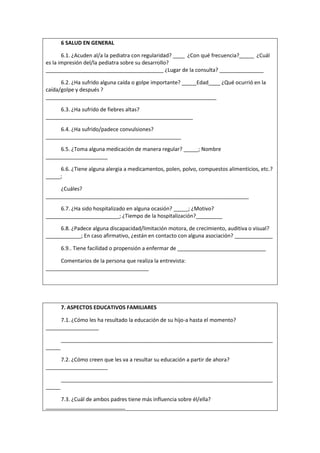 6 SALUD EN GENERAL
6.1. ¿Acuden al/a la pediatra con regularidad? ____ ¿Con qué frecuencia?_____ ¿Cuál
es la impresión del/la pediatra sobre su desarrollo?
________________________________________ ¿Lugar de la consulta? _______________
6.2. ¿Ha sufrido alguna caída o golpe importante? _____Edad____ ¿Qué ocurrió en la
caída/golpe y después ?
__________________________________________________________
6.3. ¿Ha sufrido de fiebres altas?
__________________________________________________
6.4. ¿Ha sufrido/padece convulsiones?
______________________________________________
6.5. ¿Toma alguna medicación de manera regular? _____; Nombre
_____________________
6.6. ¿Tiene alguna alergia a medicamentos, polen, polvo, compuestos alimenticios, etc.?
_____;
¿Cuáles?
_____________________________________________________________________
6.7. ¿Ha sido hospitalizado en alguna ocasión? _____; ¿Motivo?
_________________________; ¿Tiempo de la hospitalización?_________
6.8. ¿Padece alguna discapacidad/limitación motora, de crecimiento, auditiva o visual?
____________; En caso afirmativo, ¿están en contacto con alguna asociación? _____________
6.9.. Tiene facilidad o propensión a enfermar de ______________________________
Comentarios de la persona que realiza la entrevista:
___________________________________
7. ASPECTOS EDUCATIVOS FAMILIARES
7.1. ¿Cómo les ha resultado la educación de su hijo-a hasta el momento?
__________________
________________________________________________________________________
_____
7.2. ¿Cómo creen que les va a resultar su educación a partir de ahora?
_____________________
________________________________________________________________________
_____
7.3. ¿Cuál de ambos padres tiene más influencia sobre él/ella?
___________________________
 