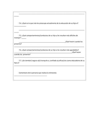 ________________________________________________________________________
_____
7.4. ¿Qué es lo que más les preocupa actualmente de la educación de su hijo-a?
_____________
________________________________________________________________________
_____
7.5. ¿Qué comportamientos/conductas de su hijo-a les resultan más difíciles de
manejar? _____
___________________________________________________¿Qué hacen cuando los
presenta?
_____________________________________________________________________________
7.6. ¿Qué comportamientos/conductas de su hijo-a les resultan más agradables?
_____________ __________________________________________________¿Qué hacen
cuando los presenta?
_____________________________________________________________________________
7.7. ¿Se siente(n) seguro-a(s) tranquilo-a, confiado-ay eficaz/ces como educadores de su
hijo-a?
_____________________________________________________________________________
Comentario de la persona que realiza la entrevista:
____________________________________
 