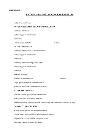 CUESTIONARIO 3
ENTREVISTA INICIAL CON LAS FAMILIAS
Fecha de la entrevista:
DATOS PERSONALES DEL NIÑO O DE LA NIÑA
Nombre y apellidos:
Fecha y lugar de nacimiento:
Domicilio:
Teléfono/s de contacto: e-mail:
DATOS FAMILIARES
Nombre y apellidos de la madre o tutora:
Fecha y lugar de nacimiento:
Profesión:
Nombre y apellidos del padre o tutor:
Fecha y lugar de nacimiento:
Profesión:
HERMANOS/AS
Número de hermanos/as: Edades:
Lugar que ocupa entre los hermanos/as:
¿Cómo es la relación con sus hermanos/as?
SITUACIÓN FAMILIAR
Personas con las que convive actualmente:
¿Con quién pasa más tiempo el niño?
¿Ha habido o hay alguna situación familiar que haya afectado o afecte a su hijo?
EMBARAZO Y LACTANCIA
Actitud de los padres durante el embarazo:
¿Transcurrió con normalidad o hubo complicaciones?
¿El parto fue normal o hubo complicaciones?
¿Hubo problemas después del parto?
 
