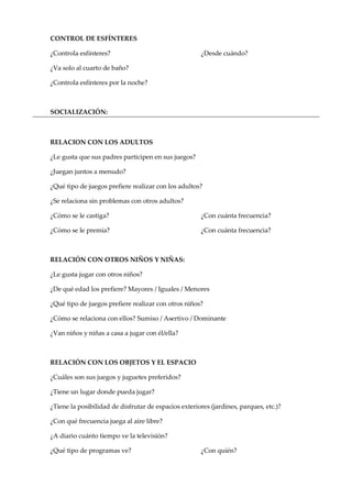 CONTROL DE ESFÍNTERES
¿Controla esfínteres? ¿Desde cuándo?
¿Va solo al cuarto de baño?
¿Controla esfínteres por la noche?
SOCIALIZACIÓN:
RELACION CON LOS ADULTOS
¿Le gusta que sus padres participen en sus juegos?
¿Juegan juntos a menudo?
¿Qué tipo de juegos prefiere realizar con los adultos?
¿Se relaciona sin problemas con otros adultos?
¿Cómo se le castiga? ¿Con cuánta frecuencia?
¿Cómo se le premia? ¿Con cuánta frecuencia?
RELACIÓN CON OTROS NIÑOS Y NIÑAS:
¿Le gusta jugar con otros niños?
¿De qué edad los prefiere? Mayores / Iguales / Menores
¿Qué tipo de juegos prefiere realizar con otros niños?
¿Cómo se relaciona con ellos? Sumiso / Asertivo / Dominante
¿Van niños y niñas a casa a jugar con él/ella?
RELACIÓN CON LOS OBJETOS Y EL ESPACIO
¿Cuáles son sus juegos y juguetes preferidos?
¿Tiene un lugar donde pueda jugar?
¿Tiene la posibilidad de disfrutar de espacios exteriores (jardines, parques, etc.)?
¿Con qué frecuencia juega al aire libre?
¿A diario cuánto tiempo ve la televisión?
¿Qué tipo de programas ve? ¿Con quién?
 