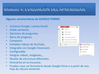 Algunas características de GOOGLE FORMS:
• Universo Google, cuenta Gmail.
• Doble vertiente.
• Opciones de preguntas.
• Barra de progreso.
• Compartir.
• Embeber vídeos de YouTube.
• Integrado con Google Classroom.
• Configurable.
• Integrar vídeos, imágenes,…
• Niveles de estructura diferentes.
• Itinerarios en la encuesta.
• Puedes crear un formulario desde Google Drive o a partir de una
hoja de cálculo existente.
 