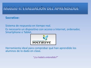 Socrative:
Sistema de respuesta en tiempo real.
Es necesario un dispositivo con acceso a Internet, ordenador,
Smartphone o Tablet.
Herramienta ideal para comprobar qué han aprendido los
alumnos de lo dado en clase.
“¿Lo habéis entendido?”
 