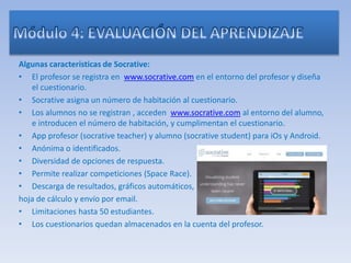 Algunas características de Socrative:
• El profesor se registra en www.socrative.com en el entorno del profesor y diseña
el cuestionario.
• Socrative asigna un número de habitación al cuestionario.
• Los alumnos no se registran , acceden www.socrative.com al entorno del alumno,
e introducen el número de habitación, y cumplimentan el cuestionario.
• App profesor (socrative teacher) y alumno (socrative student) para iOs y Android.
• Anónima o identificados.
• Diversidad de opciones de respuesta.
• Permite realizar competiciones (Space Race).
• Descarga de resultados, gráficos automáticos,
hoja de cálculo y envío por email.
• Limitaciones hasta 50 estudiantes.
• Los cuestionarios quedan almacenados en la cuenta del profesor.
 