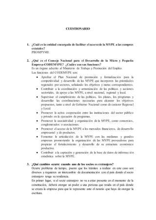 CUESTIONARIO
1. ¿Cuál es la entidad encargada de facilitar el accesode la MYPE a las compras
estatales?
PROMPYME
2. ¿Qué es el Consejo Nacional para el Desarrollo de la Micro y Pequeña
Empresa-CODEMYPE? ¿Cuáles son sus funciones?
Es un órgano adscrito al Ministerio de Trabajo y Promoción del Empleo.
Las funciones del CODEMYPE son:
 Aprobar el Plan Nacional de promoción y formalización para la
competitividad y desarrollo de las MYPE que incorporen las prioridades
regionales por sectores, señalando los objetivos y metas correspondientes.
 Contribuir a la coordinación y armonización de las políticas y acciones
sectoriales, de apoyo a las MYPE, a nivel nacional, regional y local.
 Supervisar el cumplimiento de las políticas, los planes, los programas y
desarrollar las coordinaciones necesarias para alcanzar los objetivos
propuestos, tanto a nivel de Gobierno Nacional como de carácter Regional
y Local.
 Promover la activa cooperación entre las instituciones del sector público
y privado en la ejecución de programas.
 Promover la asociatividad y organización de la MYPE, como consorcios,
conglomerados o asociaciones.
 Promover el acceso de la MYPE a los mercados financieros, de desarrollo
empresarial y de productos.
 Fomentar la articulación de la MYPE con las medianas y grandes
empresas promoviendo la organización de las MYPE proveedoras para
propiciar el fortalecimiento y desarrollo de su estructura económico
productiva.
 Contribuir a la captación y generación de la base de datos de informac ión
estadística sobre la MYPE.
3. ¿Qué cambios ocurre cuando uno de los socios es extranjero?
Ocurre problema de tiempo, puesto que los trámites a realizar en este caso son
diversos y requieren un intercambio de documentación con el país donde el socio
extranjero tenga su residencia.
En primer lugar, si el socio extranjero no va a estar presente en el momento de la
constitución, deberá otorgar un poder a una persona que resida en el país donde
se creara la empresa para que lo represente ante el notario que haya de otorgar la
escritura.
 