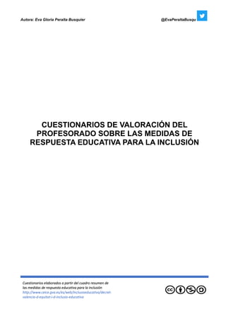 Autora: Eva Gloria Peralta Busquier @EvaPeraltaBusqu
Cuestionarios elaborados a partir del cuadro resumen de
las medidas de respuesta educativa para la inclusión
http://www.ceice.gva.es/es/web/inclusioeducativa/decret-
valencia-d-equitat-i-d-inclusio-educativa
CUESTIONARIOS DE VALORACIÓN DEL
PROFESORADO SOBRE LAS MEDIDAS DE
RESPUESTA EDUCATIVA PARA LA INCLUSIÓN
 