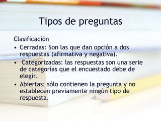 Tipos de preguntas
Clasificación
• Cerradas: Son las que dan opción a dos
respuestas (afirmativa y negativa).
• Categorizadas: las respuestas son una serie
de categorías que el encuestado debe de
elegir.
• Abiertas: sólo contienen la pregunta y no
establecen previamente ningún tipo de
respuesta.
 