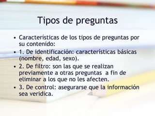 Tipos de preguntas
• Características de los tipos de preguntas por
su contenido:
• 1. De identificación: características básicas
(nombre, edad, sexo).
• 2. De filtro: son las que se realizan
previamente a otras preguntas a fin de
eliminar a los que no les afecten.
• 3. De control: asegurarse que la información
sea veridica.
 