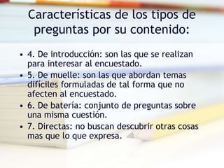 Características de los tipos de
preguntas por su contenido:
• 4. De introducción: son las que se realizan
para interesar al encuestado.
• 5. De muelle: son las que abordan temas
difíciles formuladas de tal forma que no
afecten al encuestado.
• 6. De batería: conjunto de preguntas sobre
una misma cuestión.
• 7. Directas: no buscan descubrir otras cosas
mas que lo que expresa.
 
