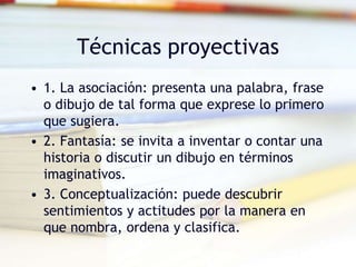 Técnicas proyectivas
• 1. La asociación: presenta una palabra, frase
o dibujo de tal forma que exprese lo primero
que sugiera.
• 2. Fantasía: se invita a inventar o contar una
historia o discutir un dibujo en términos
imaginativos.
• 3. Conceptualización: puede descubrir
sentimientos y actitudes por la manera en
que nombra, ordena y clasifica.
 
