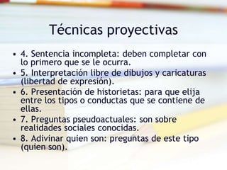 Técnicas proyectivas
• 4. Sentencia incompleta: deben completar con
lo primero que se le ocurra.
• 5. Interpretación libre de dibujos y caricaturas
(libertad de expresión).
• 6. Presentación de historietas: para que elija
entre los tipos o conductas que se contiene de
ellas.
• 7. Preguntas pseudoactuales: son sobre
realidades sociales conocidas.
• 8. Adivinar quien son: preguntas de este tipo
(quien son).
 