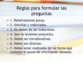 Reglas para formular las
preguntas
• 1. Relativamente pocas.
• 2. Sencillas y redactadas.
• 3. No deben de ser indiscretas.
• 4. Que no levanten prejuicios.
• 5. Deben ser corroborativas.
• 6. Deben ser directas.
• 7. Deben estar realizadas de tal forma que
conteste el punto de información deseado.
 