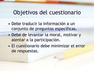 Objetivos del cuestionario
• Debe traducir la información a un
conjunto de preguntas específicas.
• Debe de levantar la moral, motivar y
alentar a la participación.
• El cuestionario debe minimizar el error
de respuestas.
 