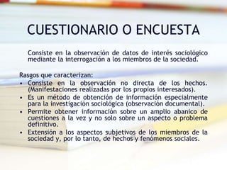 CUESTIONARIO O ENCUESTA
Consiste en la observación de datos de interés sociológico
mediante la interrogación a los miembros de la sociedad.
Rasgos que caracterizan:
• Consiste en la observación no directa de los hechos.
(Manifestaciones realizadas por los propios interesados).
• Es un método de obtención de información especialmente
para la investigación sociológica (observación documental).
• Permite obtener información sobre un amplio abanico de
cuestiones a la vez y no solo sobre un aspecto o problema
definitivo.
• Extensión a los aspectos subjetivos de los miembros de la
sociedad y, por lo tanto, de hechos y fenómenos sociales.
 