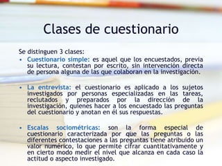 Clases de cuestionario
Se distinguen 3 clases:
• Cuestionario simple: es aquel que los encuestados, previa
su lectura, contestan por escrito, sin intervención directa
de persona alguna de las que colaboran en la investigación.
• La entrevista: el cuestionario es aplicado a los sujetos
investigados por personas especializadas en las tareas,
reclutados y preparados por la dirección de la
investigación, quienes hacer a los encuestado las preguntas
del cuestionario y anotan en él sus respuestas.
• Escalas sociométricas: son la forma especial de
cuestionario caracterizada por que las preguntas o las
diferentes contestaciones a las preguntas tiene atribuido un
valor numérico, lo que permite cifrar cuantitativamente y
en cierto modo medir el nivel que alcanza en cada caso la
actitud o aspecto investigado.
 