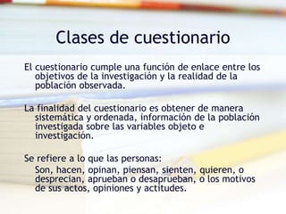 Clases de cuestionario
El cuestionario cumple una función de enlace entre los
objetivos de la investigación y la realidad de la
población observada.
La finalidad del cuestionario es obtener de manera
sistemática y ordenada, información de la población
investigada sobre las variables objeto e
investigación.
Se refiere a lo que las personas:
Son, hacen, opinan, piensan, sienten, quieren, o
desprecian, aprueban o desaprueban, o los motivos
de sus actos, opiniones y actitudes.
 