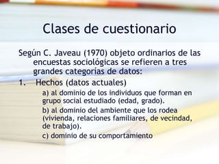 Clases de cuestionario
Según C. Javeau (1970) objeto ordinarios de las
encuestas sociológicas se refieren a tres
grandes categorías de datos:
1. Hechos (datos actuales)
a) al dominio de los individuos que forman en
grupo social estudiado (edad, grado).
b) al dominio del ambiente que los rodea
(vivienda, relaciones familiares, de vecindad,
de trabajo).
c) dominio de su comportamiento
 