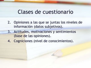 Clases de cuestionario
2. Opiniones a las que se juntas los niveles de
información (datos subjetivos).
3. Actitudes, motivaciones y sentimientos
(base de las opiniones).
4. Cogniciones (nivel de conocimientos).
 