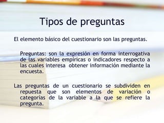 Tipos de preguntas
El elemento básico del cuestionario son las preguntas.
Preguntas: son la expresión en forma interrogativa
de las variables empíricas o indicadores respecto a
las cuales interesa obtener información mediante la
encuesta.
Las preguntas de un cuestionario se subdividen en
repuesta que son elementos de variación o
categorías de la variable a la que se refiere la
pregunta.
 