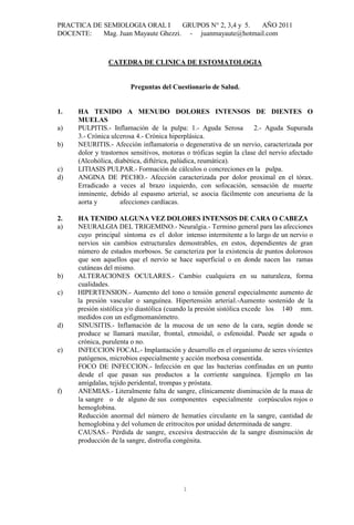 PRACTICA DE SEMIOLOGIA ORAL I        GRUPOS N° 2, 3,4 y 5. AÑO 2011
DOCENTE:    Mag. Juan Mayaute Ghezzi. - juanmayaute@hotmail.com



               CATEDRA DE CLINICA DE ESTOMATOLOGIA


                       Preguntas del Cuestionario de Salud.


1.   HA TENIDO A MENUDO DOLORES INTENSOS DE DIENTES O
     MUELAS
a)   PULPITIS.- Inflamación de la pulpa: 1.- Aguda Serosa           2.- Aguda Supurada
     3.- Crónica ulcerosa 4.- Crónica hiperplásica.
b)   NEURITIS.- Afección inflamatoria o degenerativa de un nervio, caracterizada por
     dolor y trastornos sensitivos, motoras o tróficas según la clase del nervio afectado
     (Alcohólica, diabética, diftérica, palúdica, reumática).
c)   LITIASIS PULPAR.- Formación de cálculos o concreciones en la pulpa.
d)   ANGINA DE PECHO.- Afección caracterizada por dolor proximal en el tórax.
     Erradicado a veces al brazo izquierdo, con sofocación, sensación de muerte
     inminente, debido al espasmo arterial, se asocia fácilmente con aneurisma de la
     aorta y        afecciones cardíacas.

2.   HA TENIDO ALGUNA VEZ DOLORES INTENSOS DE CARA O CABEZA
a)   NEURALGIA DEL TRIGEMINO.- Neuralgia.- Termino general para las afecciones
     cuyo principal síntoma es el dolor intenso intermitente a lo largo de un nervio o
     nervios sin cambios estructurales demostrables, en estos, dependientes de gran
     número de estados morbosos. Se caracteriza por la existencia de puntos dolorosos
     que son aquellos que el nervio se hace superficial o en donde nacen las ramas
     cutáneas del mismo.
b)   ALTERACIONES OCULARES.- Cambio cualquiera en su naturaleza, forma
     cualidades.
c)   HIPERTENSION.- Aumento del tono o tensión general especialmente aumento de
     la presión vascular o sanguínea. Hipertensión arterial.-Aumento sostenido de la
     presión sistólica y/o diastólica (cuando la presión sistólica excede los 140 mm.
     medidos con un esfigmomanómetro.
d)   SINUSITIS.- Inflamación de la mucosa de un seno de la cara, según donde se
     produce se llamará maxilar, frontal, etmoidal, o esfenoidal. Puede ser aguda o
     crónica, purulenta o no.
e)   INFECCION FOCAL.- Implantación y desarrollo en el organismo de seres vivientes
     patógenos, microbios especialmente y acción morbosa consentida.
     FOCO DE INFECCION.- Infección en que las bacterias confinadas en un punto
     desde el que pasan sus productos a la corriente sanguínea. Ejemplo en las
     amígdalas, tejido peridental, trompas y próstata.
f)   ANEMIAS.- Literalmente falta de sangre, clínicamente disminución de la masa de
     la sangre o de alguno de sus componentes especialmente corpúsculos rojos o
     hemoglobina.
     Reducción anormal del número de hematíes circulante en la sangre, cantidad de
     hemoglobina y del volumen de eritrocitos por unidad determinada de sangre.
     CAUSAS.- Pérdida de sangre, excesiva destrucción de la sangre disminución de
     producción de la sangre, distrofia congénita.




                                          1
 