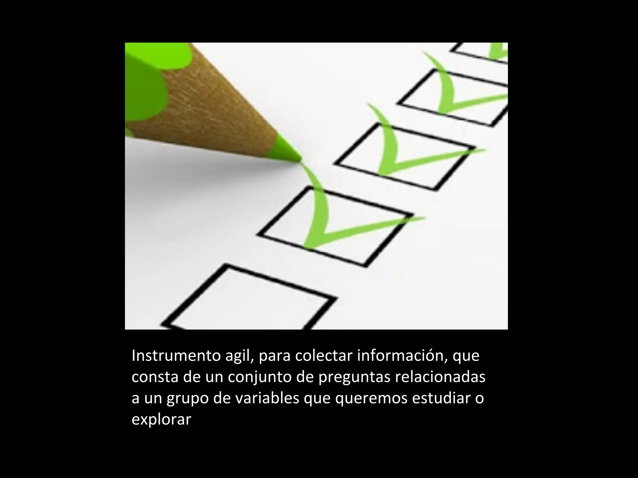Instrumento	agil,	para	colectar	información,	que	
consta	de	un	conjunto	de	preguntas	relacionadas		
a	un	grupo	de	variables	que	queremos	estudiar	o	
explorar	
 