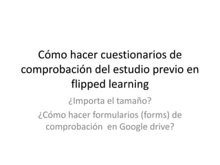 Cómo hacer cuestionarios de
comprobación del estudio previo en
flipped learning
¿Importa el tamaño?
¿Cómo hacer formularios (forms) de
comprobación en Google drive?
 