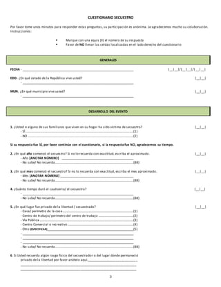 3
CUESTIONARIO SECUESTRO
Por favor tome unos minutos para responder estas preguntas, su participación es anónima. Le agradecemos mucho su colaboración.
Instrucciones:
 Marque con una equis (X) el número de su respuesta
 Favor de NO llenar las celdas localizadas en el lado derecho del cuestionario
GENERALES
FECHA - ____________________________________________________________________ |__|__|/|__|__|/|__|__|
EDO. ¿En qué estado de la República vive usted? |__|__|
- ____________________________________________________________________
MUN. ¿En qué municipio vive usted? |__|__|
- ____________________________________________________________________
DESARROLLO DEL EVENTO
1. ¿Usted o alguno de sus familiares que viven en su hogar ha sido víctima de secuestro? |__|__|
- SÍ.....................................................................................................................................(1)
- NO ..................................................................................................................................(2)
Si su respuesta fue SÍ, por favor continúe con el cuestionario, si la respuesta fue NO, agradecemos su tiempo.
2. ¿En qué año comenzó el secuestro? Si no lo recuerda con exactitud, escriba el aproximado. |__|__|
- Año [ANOTAR NÚMERO] ____________________________________________
- No sabe/ No recuerda ................................................................................................(88)
3. ¿En qué mes comenzó el secuestro? Si no lo recuerda con exactitud, escriba el mes aproximado. |__|__|
- Mes [ANOTAR NÚMERO] _____________________________________________
- No sabe/ No recuerda ................................................................................................(88)
4. ¿Cuánto tiempo duró el cautiverio/ el secuestro? |__|__|
- ____________________________________________________________________
- No sabe/ No recuerda ................................................................................................(88)
5. ¿En qué lugar fue privado de la libertad / secuestrado? |__|__|
- Casa/ perímetro de la casa.......................................................................................(1)
- Centro de trabajo/ perímetro del centro de trabajo ...........................................(2)
- Vía Pública ...................................................................................................................(3)
- Centro Comercial o recreativo.................................................................................(4)
- Otro (ESPECIFICAR)_____________________________________________________(5)
- ____________________________________________________________________
- ____________________________________________________________________
- ____________________________________________________________________
- No sabe/ No recuerda ................................................................................................(88)
6. Si Usted recuerda algún rasgo físico del secuestrador o del lugar donde permaneció
privado de la libertad por favor anótelo aquí._____________________________
_________________________________________________________________
_________________________________________________________________
 