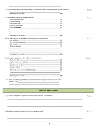 4
_________________________________________________________________
7. ¿Cuánto tiempo transcurrió antes de que los secuestradores establecieran el primer contacto? |__|__|
- ____________________________________________________________________
- No sabe/ No recuerda ................................................................................................(88)
8. ¿Con quién se realizó el primer contacto? |__|__|
- Con usted (personal)..................................................................................................(1)
- Con un familiar ...........................................................................................................(2)
- Con un tercero .............................................................................................................(3)
- Con una autoridad......................................................................................................(4)
- Otro (ESPECIFICAR)_____________________________________________________(5)
- ____________________________________________________________________
- ____________________________________________________________________
- ____________________________________________________________________
- No sabe/ No recuerda ................................................................................................(88)
9. ¿Por qué medio el secuestrador estableció el primer contacto? |__|__|
- Por teléfono..................................................................................................................(1)
- Por correo electrónico...............................................................................................(2)
- Por escrito....................................................................................................................(3)
- Otro (ESPECIFICAR)_____________________________________________________(4)
- ____________________________________________________________________
- ____________________________________________________________________
- ____________________________________________________________________
- No sabe/ No recuerda ................................................................................................(88)
10. ¿Con qué frecuencia se dan o dieron los contactos? |__|__|
- Todos los días..............................................................................................................(1)
- Varias veces a la semana..........................................................................................(2)
- Una vez a la semana ..................................................................................................(3)
- Varias veces al mes ....................................................................................................(4)
- Una vez al mes.............................................................................................................(5)
- Menos de una vez al mes (ESPECIFICAR) ....................................................................(6)
- ____________________________________________________________________
- ____________________________________________________________________
- No sabe/ No recuerda ................................................................................................(88)
11. Si Usted recuerda algún teléfono, correo electrónico o punto de reunión por favor
Anótelo aquí____________________________________________________
_______________________________________________________________
DEMANDA Y NEGOCIACIÓN
12. ¿Cuál fue la exigencia o petición inmediata que hizo el secuestrador? |__|__|
_______________________________________________________________________________________________________
_______________________________________________________________________________________________________
_______________________________________________________________________________________________________
13. De haber existido, ¿en qué consistieron las amenazas? |__|__|
_______________________________________________________________________________________________________
_______________________________________________________________________________________________________
_______________________________________________________________________________________________________
 