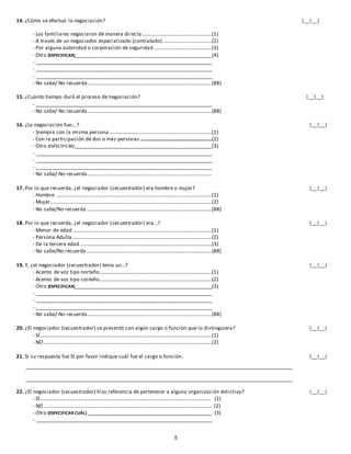 5
14. ¿Cómo se efectuó la negociación? |__|__|
- Los familiares negociaron de manera directa......................................................(1)
- A través de un negociador especializado (contratado)......................................(2)
- Por alguna autoridad o corporación de seguridad .............................................(3)
- Otro (ESPECIFICAR)_____________________________________________________(4)
- ____________________________________________________________________
- ____________________________________________________________________
- ____________________________________________________________________
- No sabe/ No recuerda ................................................................................................(88)
15. ¿Cuánto tiempo duró el proceso de negociación? |__|__|
- ____________________________________________________________________
- No sabe/ No recuerda ................................................................................................(88)
16. ¿La negociación fue:...? |__|__|
- Siempre con la misma persona ...............................................................................(1)
- Con la participación de dos o más personas .......................................................(2)
- Otro (ESPECIFICAR)_____________________________________________________(3)
- ____________________________________________________________________
- ____________________________________________________________________
- ____________________________________________________________________
- No sabe/ No recuerda ................................................................................................
17. Por lo que recuerda, ¿el negociador (secuestrador) era hombre o mujer? |__|__|
- Hombre ........................................................................................................................(1)
- Mujer.............................................................................................................................(2)
- No sabe/No recuerda .................................................................................................(88)
18. Por lo que recuerda, ¿el negociador (secuestrador) era...? |__|__|
- Menor de edad ...........................................................................................................(1)
- Persona Adulta ............................................................................................................(2)
- De la tercera edad ......................................................................................................(3)
- No sabe/No recuerda.................................................................................................(88)
19. Y, ¿el negociador (secuestrador) tenía un...? |__|__|
- Acento de voz tipo norteño.......................................................................................(1)
- Acento de voz tipo costeño.......................................................................................(2)
- Otro (ESPECIFICAR)_____________________________________________________(3)
- ____________________________________________________________________
- ____________________________________________________________________
- ____________________________________________________________________
- No sabe/ No recuerda ................................................................................................(88)
20. ¿El negociador (secuestrador) se presentó con algún cargo o función que lo distinguiera? |__|__|
- SÍ.....................................................................................................................................(1)
- NO ..................................................................................................................................(2)
21. Si su respuesta fue SÍ por favor indique cuál fue el cargo o función. |__|__|
_______________________________________________________________________________________________________
_______________________________________________________________________________________________________
22. ¿El negociador (secuestrador) hizo referencia de pertenecer a alguna organización delictiva? |__|__|
- SÍ…………………………………………..……………………………………………………………………… (1)
- NO .................................................................................................................................. (2)
- Otro (ESPECIFICAR CUÁL) ________________________________________________ (3)
- ____________________________________________________________________
 