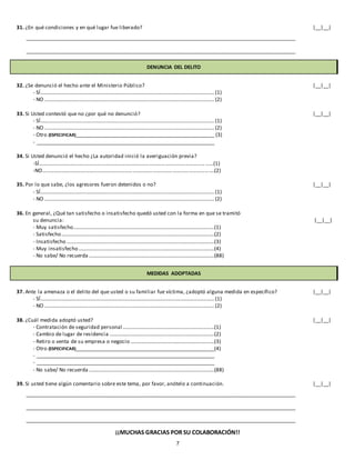 7
31. ¿En qué condiciones y en qué lugar fue liberado? |__|__|
_______________________________________________________________________________________________________
_______________________________________________________________________________________________________
DENUNCIA DEL DELITO
32. ¿Se denunció el hecho ante el Ministerio Público? |__|__|
- SÍ.....................................................................................................................................(1)
- NO ..................................................................................................................................(2)
33. Si Usted contestó que no ¿por qué no denunció? |__|__|
- SÍ.....................................................................................................................................(1)
- NO ..................................................................................................................................(2)
- Otro (ESPECIFICAR)_____________________________________________________ (3)
- ____________________________________________________________________
34. Si Usted denunció el hecho ¿La autoridad inició la averiguación previa?
-SÍ……………………………………………………………………………………………………………………(1)
-NO………………………………………………………………………………………………………………….(2)
35. Por lo que sabe, ¿los agresores fueron detenidos o no? |__|__|
- SÍ.....................................................................................................................................(1)
- NO ..................................................................................................................................(2)
36. En general, ¿Qué tan satisfecho o insatisfecho quedó usted con la forma en que se tramitó
su denuncia: |__|__|
- Muy satisfecho............................................................................................................(1)
- Satisfecho.....................................................................................................................(2)
- Insatisfecho .................................................................................................................(3)
- Muy insatisfecho........................................................................................................(4)
- No sabe/ No recuerda ................................................................................................(88)
MEDIDAS ADOPTADAS
37. Ante la amenaza o el delito del que usted o su familiar fue víctima, ¿adoptó alguna medida en específico? |__|__|
- SÍ.....................................................................................................................................(1)
- NO ..................................................................................................................................(2)
38. ¿Cuál medida adoptó usted? |__|__|
- Contratación de seguridad personal ......................................................................(1)
- Cambio de lugar de residencia ................................................................................(2)
- Retiro o venta de su empresa o negocio ................................................................(3)
- Otro (ESPECIFICAR)_____________________________________________________(4)
- ____________________________________________________________________
- ____________________________________________________________________
- No sabe/ No recuerda ................................................................................................(88)
39. Si usted tiene algún comentario sobre este tema, por favor, anótelo a continuación. |__|__|
_______________________________________________________________________________________________________
_______________________________________________________________________________________________________
_______________________________________________________________________________________________________
¡¡MUCHAS GRACIAS POR SU COLABORACIÓN!!
 